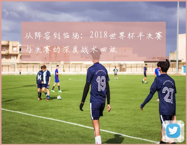 从阵容到临场：2018世界杯半决赛与决赛的深度战术回放