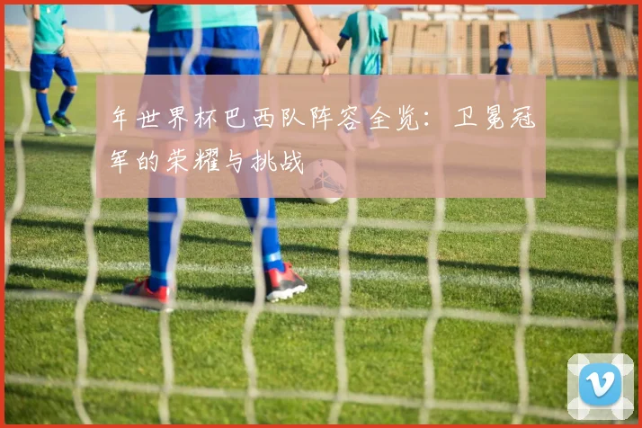 年世界杯巴西队阵容全览：卫冕冠军的荣耀与挑战