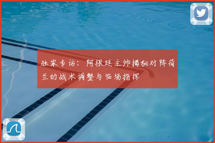 独家专访：阿根廷主帅揭秘对阵荷兰的战术调整与临场指挥