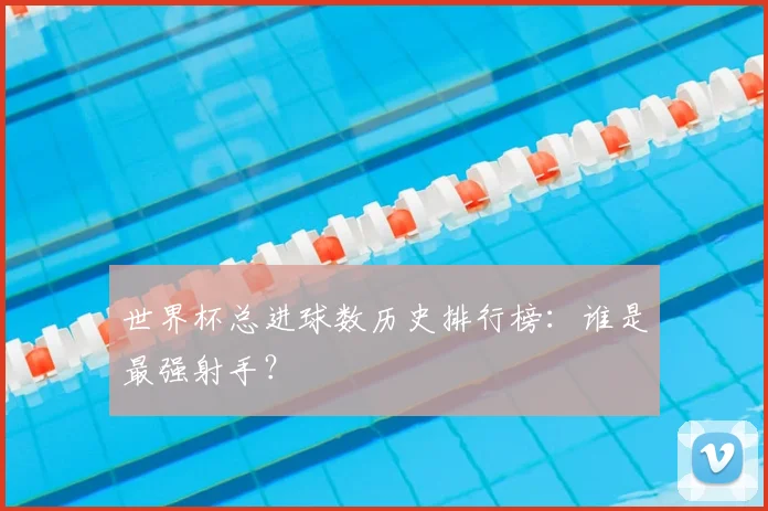 世界杯总进球数历史排行榜：谁是最强射手？
