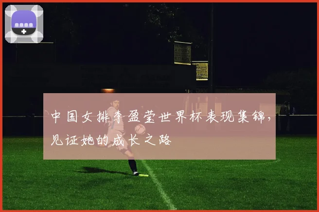 中国女排李盈莹世界杯表现集锦,见证她的成长之路