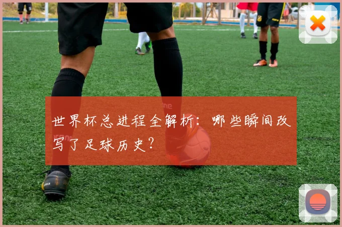 世界杯总进程全解析：哪些瞬间改写了足球历史？