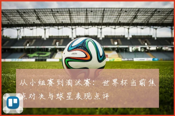 从小组赛到淘汰赛：世界杯当前焦点对决与球星表现点评