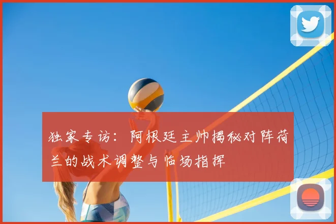 独家专访:阿根廷主帅揭秘对阵荷兰的战术调整与临场指挥