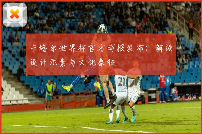 卡塔尔世界杯官方海报发布：解读设计元素与文化象征