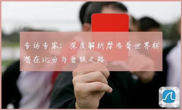 专访专家：深度解析摩洛哥世界杯潜在比分与晋级之路