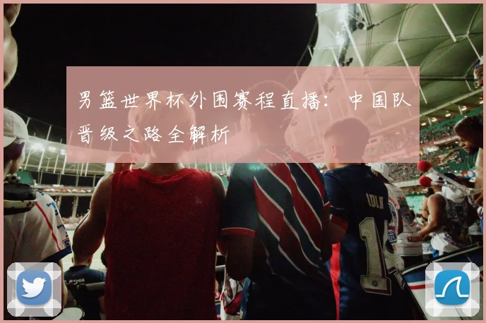 男篮世界杯外围赛程直播：中国队晋级之路全解析