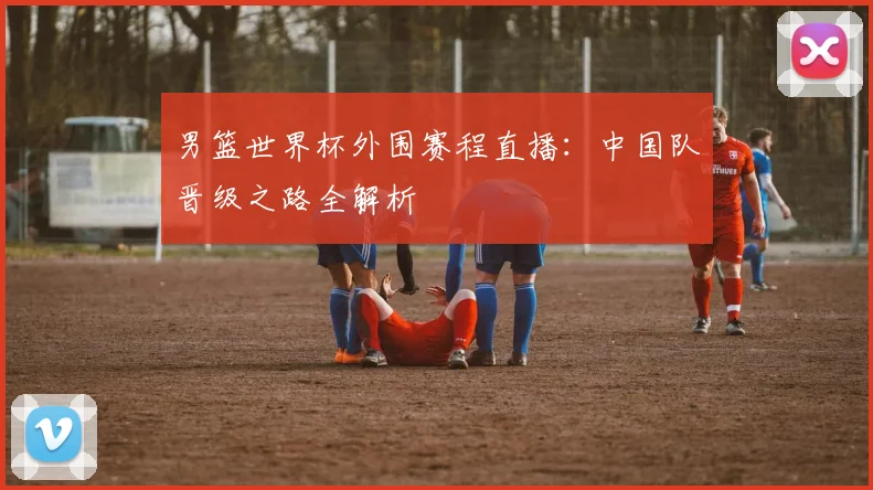 男篮世界杯外围赛程直播:中国队晋级之路全解析