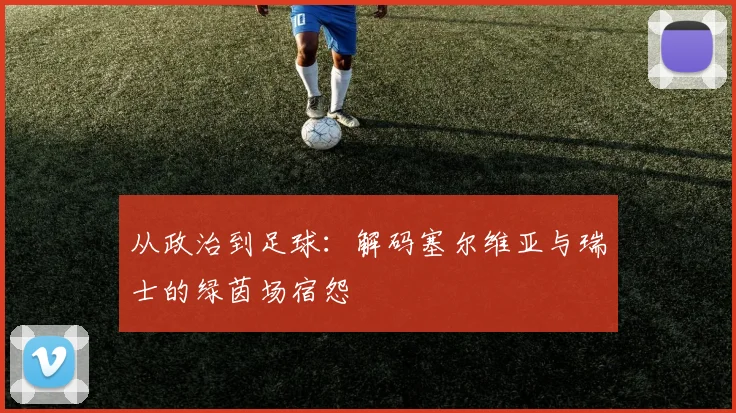 从政治到足球:解码塞尔维亚与瑞士的绿茵场宿怨