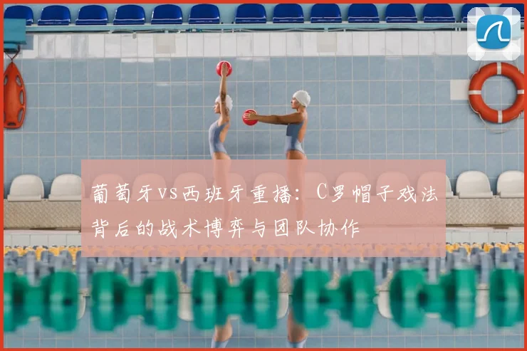 葡萄牙vs西班牙重播：C罗帽子戏法背后的战术博弈与团队协作