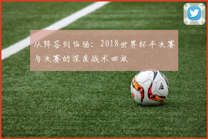 从阵容到临场：2018世界杯半决赛与决赛的深度战术回放