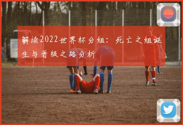 解读2022世界杯分组：死亡之组诞生与晋级之路分析