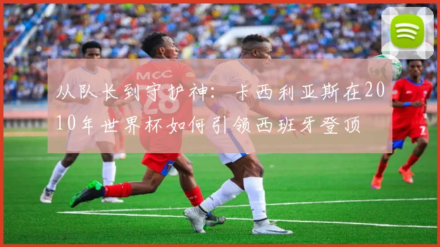 从队长到守护神：卡西利亚斯在2010年世界杯如何引领西班牙登顶