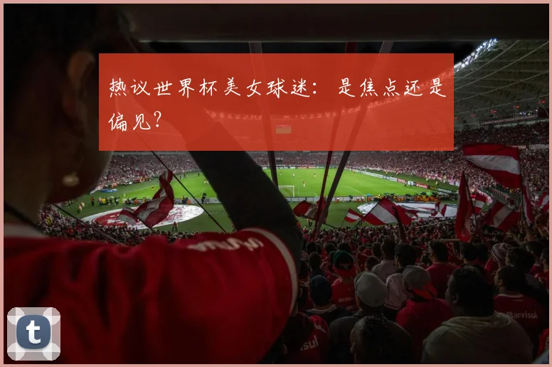 热议世界杯美女球迷：是焦点还是偏见？