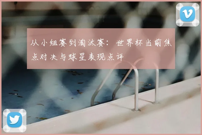 从小组赛到淘汰赛：世界杯当前焦点对决与球星表现点评