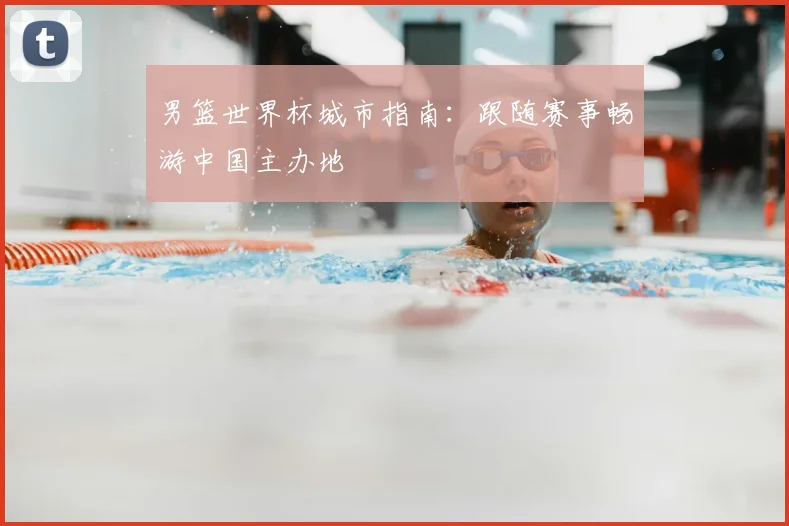 男篮世界杯城市指南:跟随赛事畅游中国主办地
