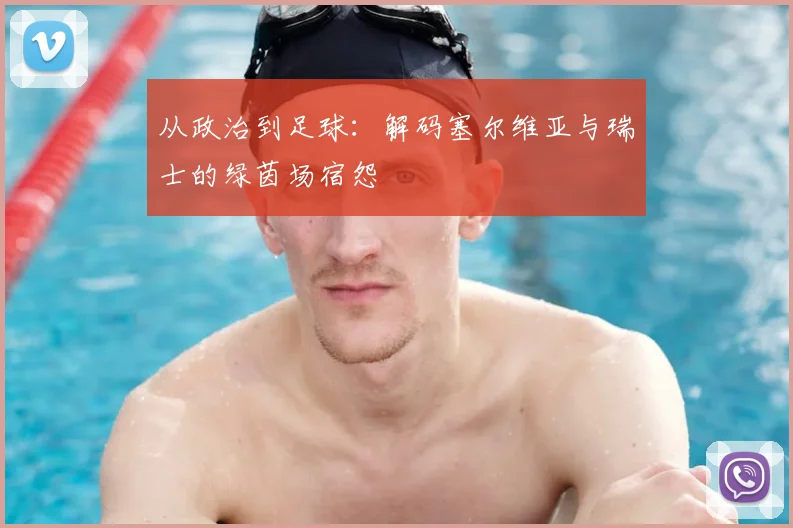 从政治到足球:解码塞尔维亚与瑞士的绿茵场宿怨
