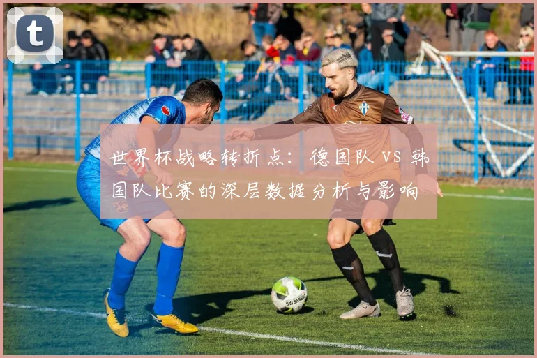 世界杯战略转折点：德国队 vs 韩国队比赛的深层数据分析与影响