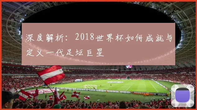 深度解析：2018世界杯如何成就与定义一代足坛巨星