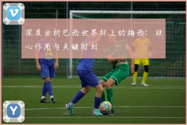 深度分析巴西世界杯上的梅西：核心作用与关键时刻