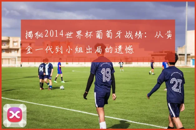 揭秘2014世界杯葡萄牙战绩：从黄金一代到小组出局的遗憾