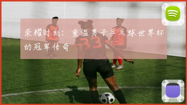 荣耀时刻：重温男子乒乓球世界杯的冠军传奇