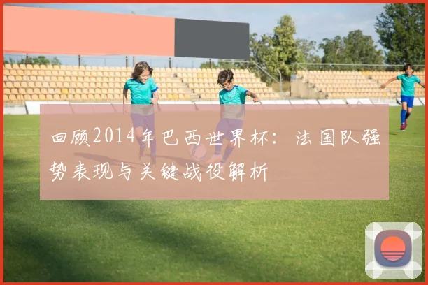 回顾2014年巴西世界杯：法国队强势表现与关键战役解析