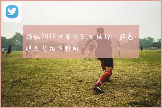 揭秘2018世界杯队长袖标：颜色、规则与经典瞬间