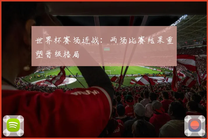 世界杯赛场连战：两场比赛结果重塑晋级格局