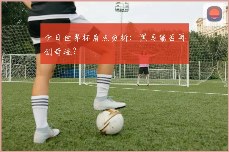 今日世界杯看点分析：黑马能否再创奇迹？