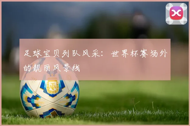 足球宝贝列队风采：世界杯赛场外的靓丽风景线