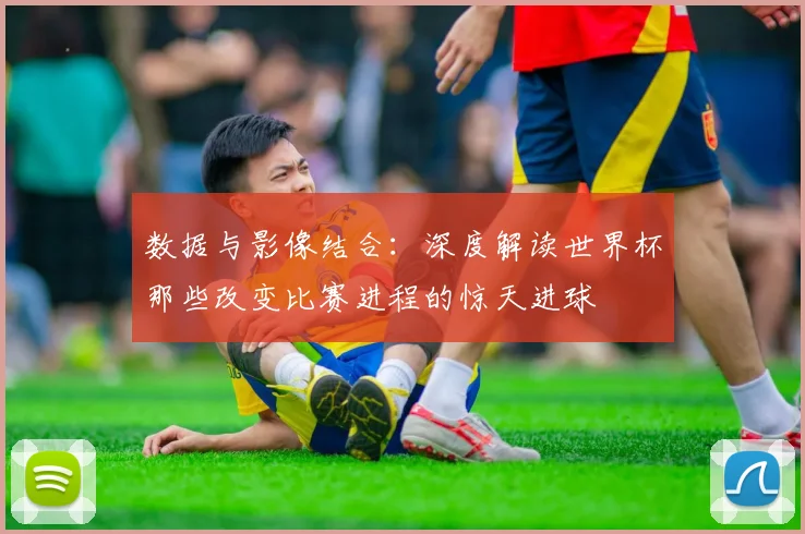 数据与影像结合：深度解读世界杯那些改变比赛进程的惊天进球