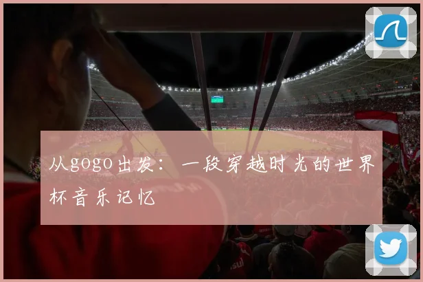 从gogo出发：一段穿越时光的世界杯音乐记忆