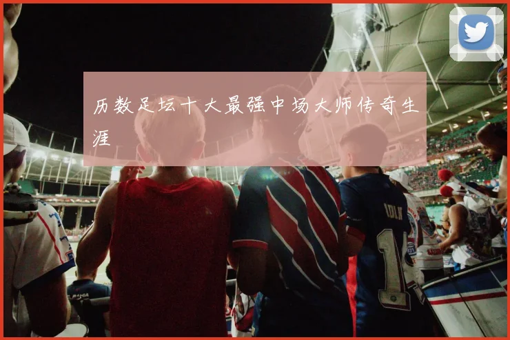 历数足坛十大最强中场大师传奇生涯