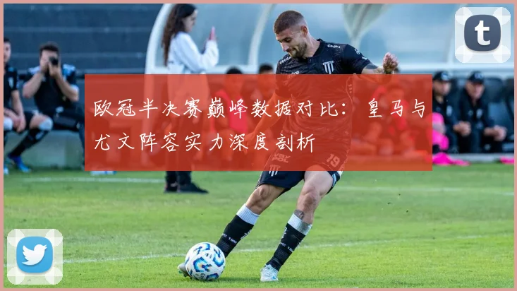 欧冠半决赛巅峰数据对比：皇马与尤文阵容实力深度剖析