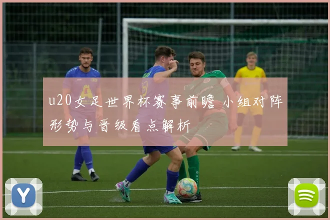 u20女足世界杯赛事前瞻 小组对阵形势与晋级看点解析