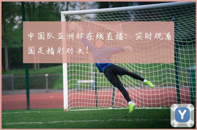 中国队亚洲杯在线直播：实时观看国足精彩对决！