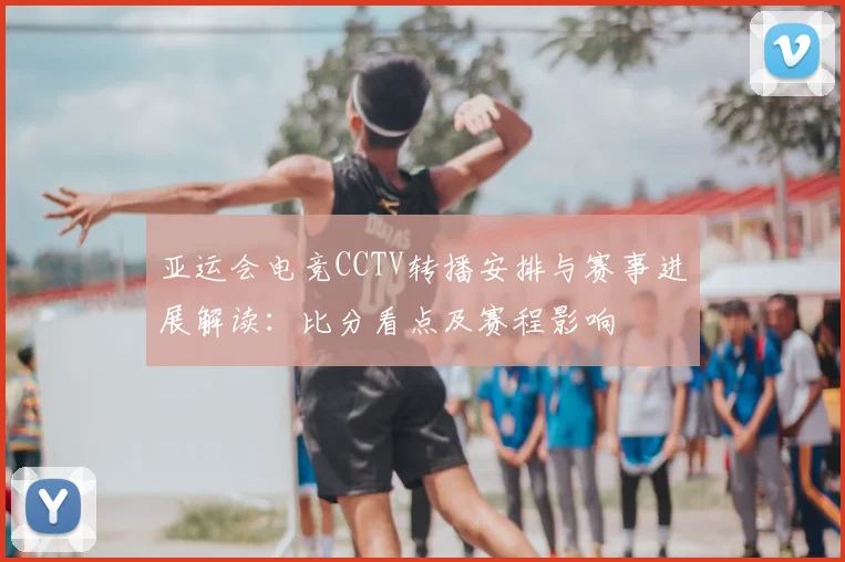 亚运会电竞CCTV转播安排与赛事进展解读：比分看点及赛程影响