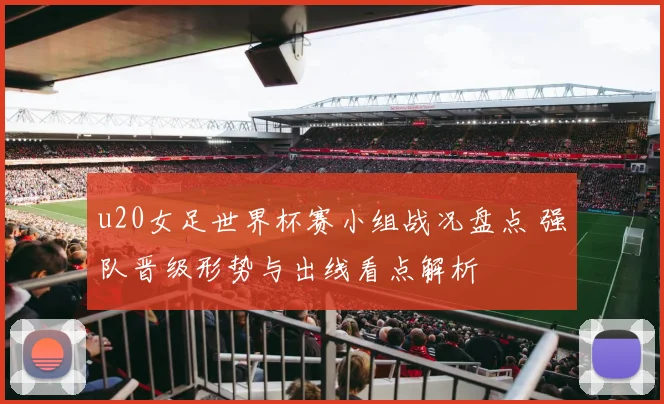 u20女足世界杯赛小组战况盘点 强队晋级形势与出线看点解析