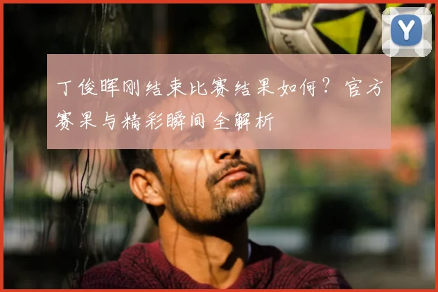丁俊晖刚结束比赛结果如何？官方赛果与精彩瞬间全解析