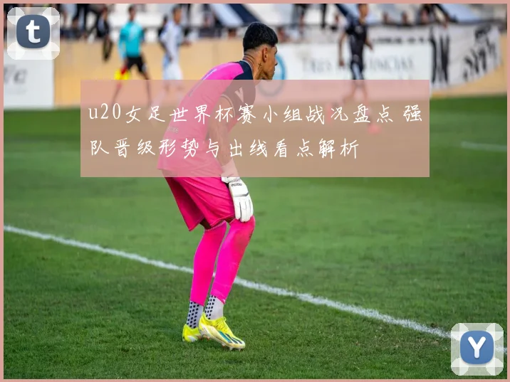 u20女足世界杯赛小组战况盘点 强队晋级形势与出线看点解析