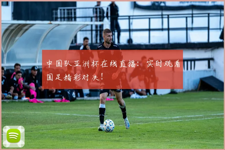 中国队亚洲杯在线直播：实时观看国足精彩对决！