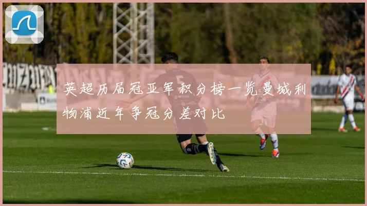 英超历届冠亚军积分榜一览曼城利物浦近年争冠分差对比