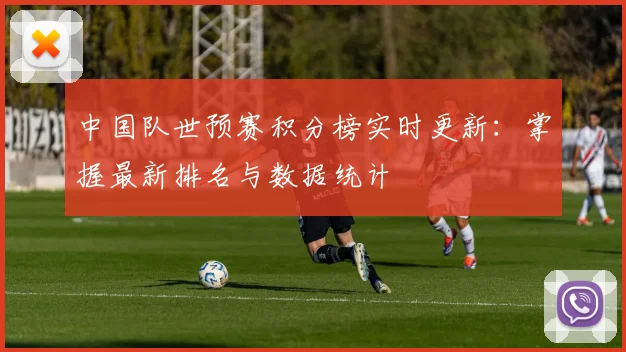 中国队世预赛积分榜实时更新：掌握最新排名与数据统计