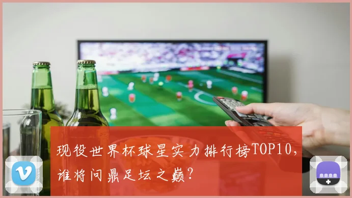 现役世界杯球星实力排行榜TOP10,谁将问鼎足坛之巅?